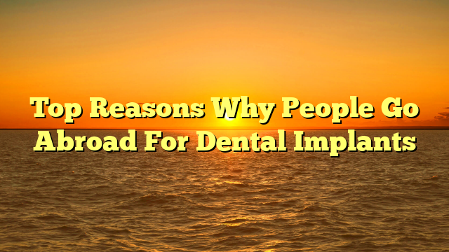 Top Reasons Why People Go Abroad For Dental Implants