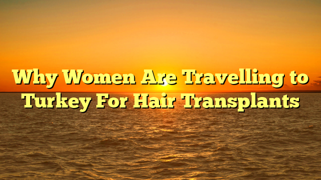 Why Women Are Travelling to Turkey For Hair Transplants